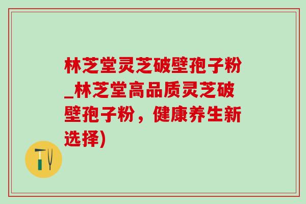 林芝堂灵芝破壁孢子粉_林芝堂高品质灵芝破壁孢子粉,健康养生新选择) 林芝堂灵芝破壁孢子粉_林芝堂高品质灵芝破壁孢子粉,健康养生新选择)