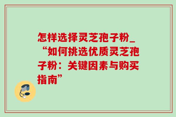 怎样选择灵芝孢子粉_“如何挑选优质灵芝孢子粉:关键因素与购买指南” 怎样选择灵芝孢子粉_“如何挑选优质灵芝孢子粉:关键因素与购买指南”
