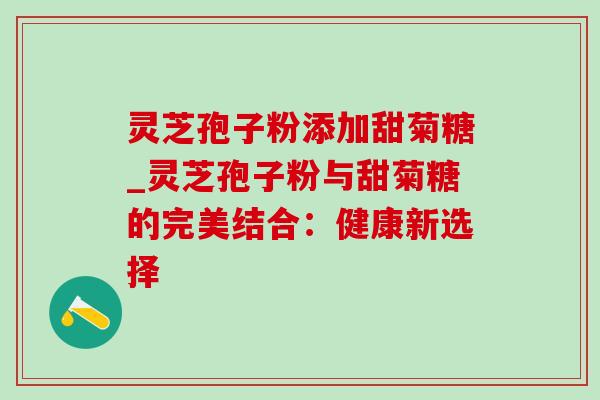 灵芝孢子粉添加甜菊糖_灵芝孢子粉与甜菊糖的完美结合:健康新选择 灵芝孢子粉添加甜菊糖_灵芝孢子粉与甜菊糖的完美结合:健康新选择