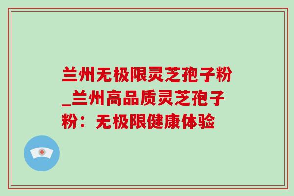 兰州无极限灵芝孢子粉_兰州高品质灵芝孢子粉:无极限健康体验 兰州无极限灵芝孢子粉_兰州高品质灵芝孢子粉:无极限健康体验