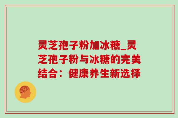 灵芝孢子粉加冰糖_灵芝孢子粉与冰糖的完美结合:健康养生新选择 灵芝孢子粉加冰糖_灵芝孢子粉与冰糖的完美结合:健康养生新选择