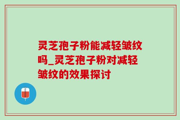 灵芝孢子粉能减轻皱纹吗_灵芝孢子粉对减轻皱纹的效果探讨
