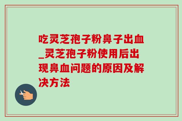 吃灵芝孢子粉鼻子出_灵芝孢子粉使用后出现鼻问题的原因及解决方法 吃灵芝孢子粉鼻子出_灵芝孢子粉使用后出现鼻问题的原因及解决方法