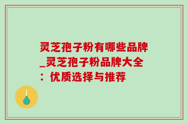 灵芝孢子粉有哪些品牌_灵芝孢子粉品牌大全:优质选择与推荐 灵芝孢子粉有哪些品牌_灵芝孢子粉品牌大全:优质选择与推荐