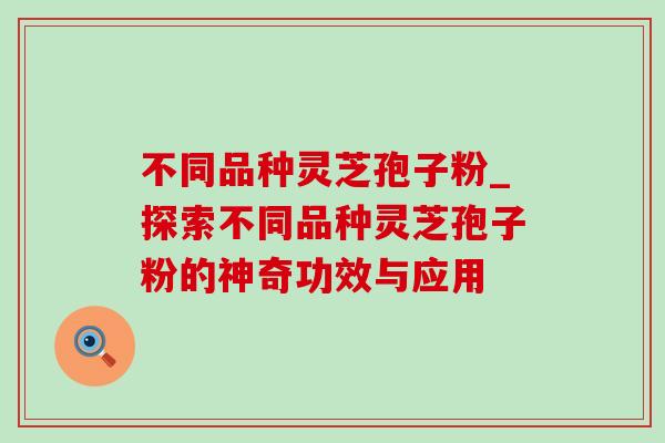 不同品种灵芝孢子粉_探索不同品种灵芝孢子粉的神奇功效与应用 不同品种灵芝孢子粉_探索不同品种灵芝孢子粉的神奇功效与应用