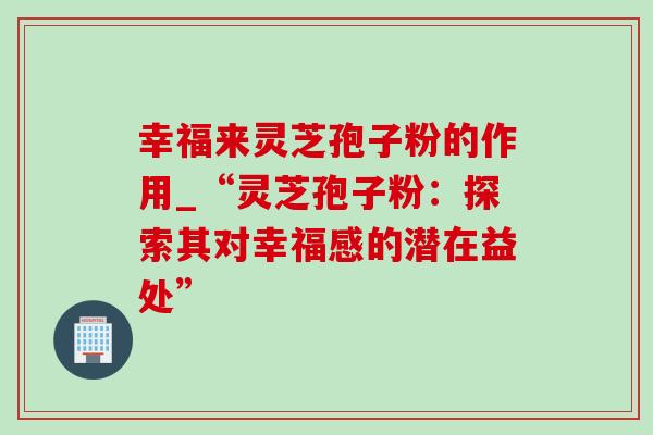 幸福来灵芝孢子粉的作用_“灵芝孢子粉：探索其对幸福感的潜在益处”