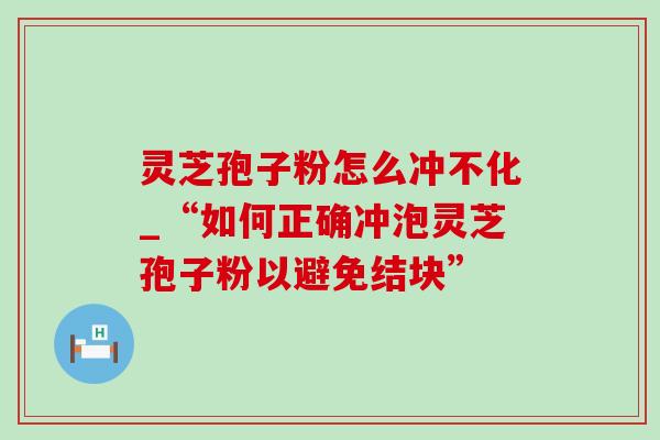 灵芝孢子粉怎么冲不化_“如何正确冲泡灵芝孢子粉以避免结块”
