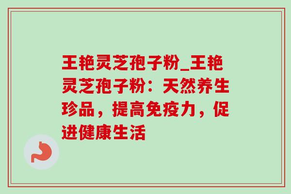 王艳灵芝孢子粉_王艳灵芝孢子粉:天然养生珍品,提高免疫力,促进健康生活 王艳灵芝孢子粉_王艳灵芝孢子粉:天然养生珍品,提高免疫力,促进健康生活