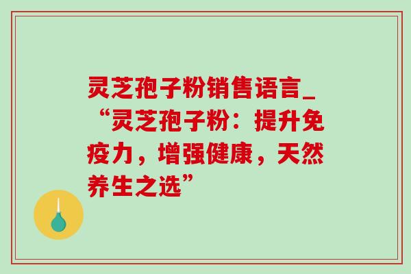 灵芝孢子粉销售语言_“灵芝孢子粉:提升免疫力,增强健康,天然养生之选” 灵芝孢子粉销售语言_“灵芝孢子粉:提升免疫力,增强健康,天然养生之选”