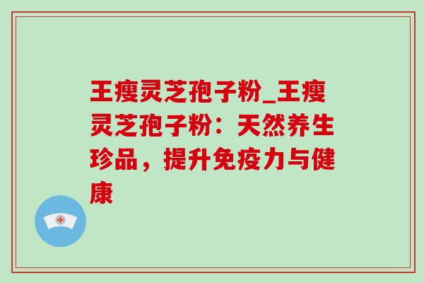 王瘦灵芝孢子粉_王瘦灵芝孢子粉:天然养生珍品,提升免疫力与健康 王瘦灵芝孢子粉_王瘦灵芝孢子粉:天然养生珍品,提升免疫力与健康