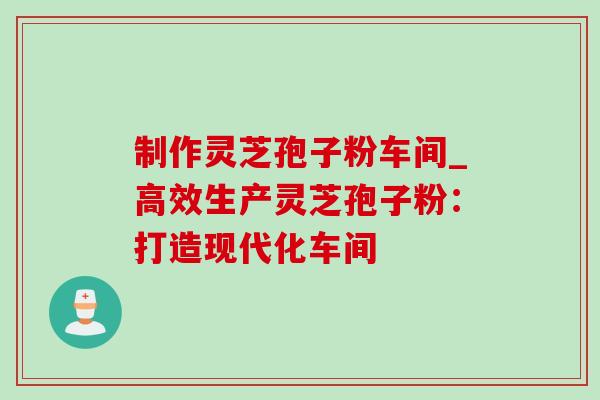 制作灵芝孢子粉车间_高效生产灵芝孢子粉：打造现代化车间