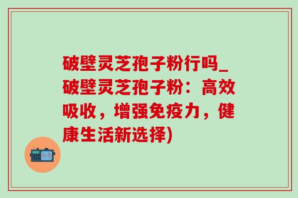 破壁灵芝孢子粉行吗_破壁灵芝孢子粉：高效吸收，增强免疫力，健康生活新选择)