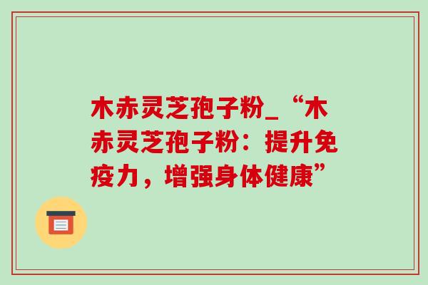木赤灵芝孢子粉_“木赤灵芝孢子粉:提升免疫力,增强身体健康” 木赤灵芝孢子粉_“木赤灵芝孢子粉:提升免疫力,增强身体健康”