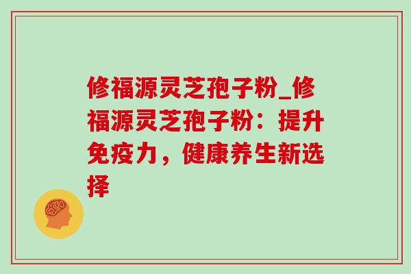 修福源灵芝孢子粉_修福源灵芝孢子粉:提升免疫力,健康养生新选择 修福源灵芝孢子粉_修福源灵芝孢子粉:提升免疫力,健康养生新选择