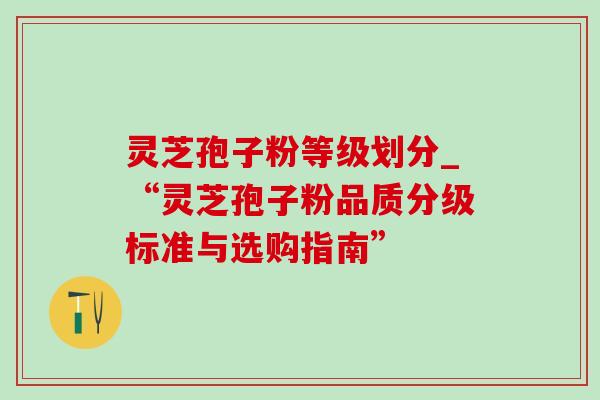 灵芝孢子粉等级划分_“灵芝孢子粉品质分级标准与选购指南” 灵芝孢子粉等级划分_“灵芝孢子粉品质分级标准与选购指南”