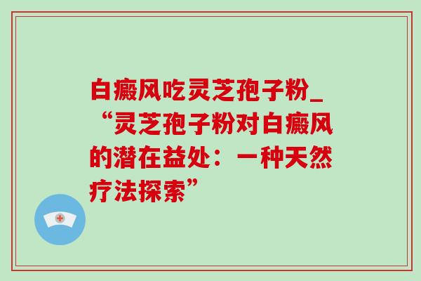 白癜风吃灵芝孢子粉_“灵芝孢子粉对白癜风的潜在益处:一种天然疗法探索” 白癜风吃灵芝孢子粉_“灵芝孢子粉对白癜风的潜在益处:一种天然疗法探索”