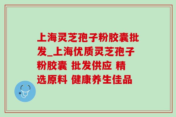 上海灵芝孢子粉胶囊批发_上海优质灵芝孢子粉胶囊 批发供应 精选原料 健康养生佳品 上海灵芝孢子粉胶囊批发_上海优质灵芝孢子粉胶囊 批发供应 精选原料 健康养生佳品