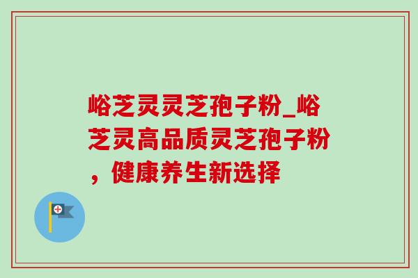 峪芝灵灵芝孢子粉_峪芝灵高品质灵芝孢子粉,健康养生新选择 峪芝灵灵芝孢子粉_峪芝灵高品质灵芝孢子粉,健康养生新选择