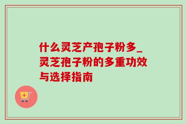 什么灵芝产孢子粉多_灵芝孢子粉的多重功效与选择指南 什么灵芝产孢子粉多_灵芝孢子粉的多重功效与选择指南