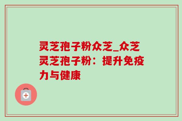 灵芝孢子粉众芝_众芝灵芝孢子粉:提升免疫力与健康 灵芝孢子粉众芝_众芝灵芝孢子粉:提升免疫力与健康