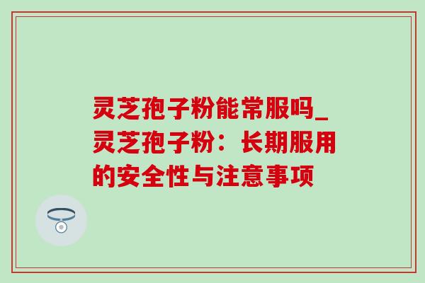 灵芝孢子粉能常服吗_灵芝孢子粉:长期服用的安全性与注意事项 灵芝孢子粉能常服吗_灵芝孢子粉:长期服用的安全性与注意事项