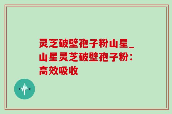 灵芝破壁孢子粉山星_山星灵芝破壁孢子粉:高效吸收 灵芝破壁孢子粉山星_山星灵芝破壁孢子粉:高效吸收