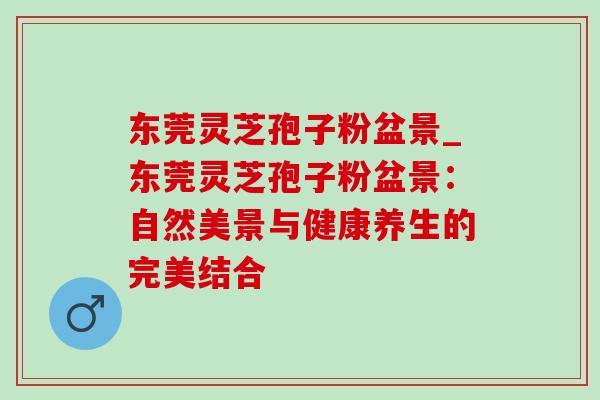 东莞灵芝孢子粉盆景_东莞灵芝孢子粉盆景：自然美景与健康养生的完美结合