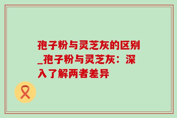 孢子粉与灵芝灰的区别_孢子粉与灵芝灰:深入了解两者差异 孢子粉与灵芝灰的区别_孢子粉与灵芝灰:深入了解两者差异
