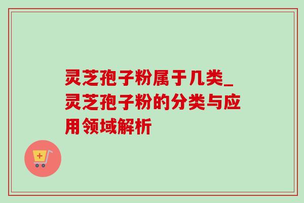 灵芝孢子粉属于几类_灵芝孢子粉的分类与应用领域解析 灵芝孢子粉属于几类_灵芝孢子粉的分类与应用领域解析