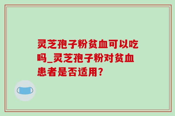 灵芝孢子粉贫可以吃吗_灵芝孢子粉对贫患者是否适用? 灵芝孢子粉贫可以吃吗_灵芝孢子粉对贫患者是否适用?