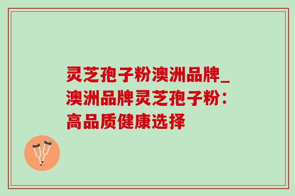 灵芝孢子粉澳洲品牌_澳洲品牌灵芝孢子粉:高品质健康选择 灵芝孢子粉澳洲品牌_澳洲品牌灵芝孢子粉:高品质健康选择