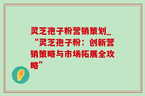 灵芝孢子粉营销策划_“灵芝孢子粉:创新营销策略与市场拓展全攻略” 灵芝孢子粉营销策划_“灵芝孢子粉:创新营销策略与市场拓展全攻略”
