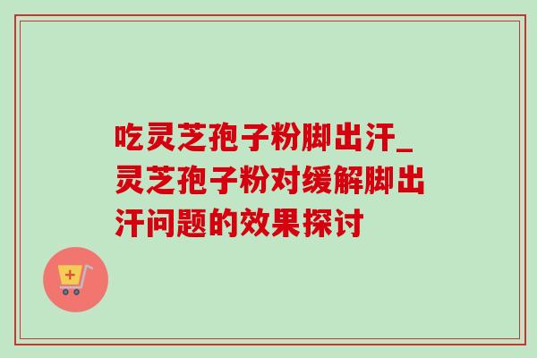 吃灵芝孢子粉脚出汗_灵芝孢子粉对缓解脚出汗问题的效果探讨 吃灵芝孢子粉脚出汗_灵芝孢子粉对缓解脚出汗问题的效果探讨