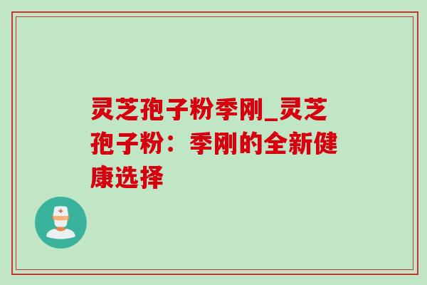 灵芝孢子粉季刚_灵芝孢子粉:季刚的全新健康选择 灵芝孢子粉季刚_灵芝孢子粉:季刚的全新健康选择