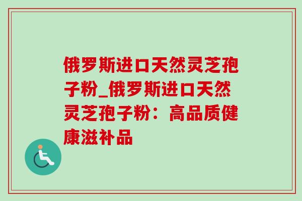 俄罗斯进口天然灵芝孢子粉_俄罗斯进口天然灵芝孢子粉：高品质健康滋补品