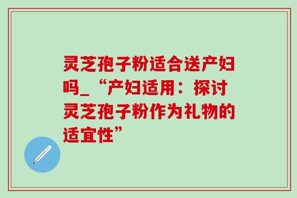 灵芝孢子粉适合送产妇吗_“产妇适用：探讨灵芝孢子粉作为礼物的适宜性”