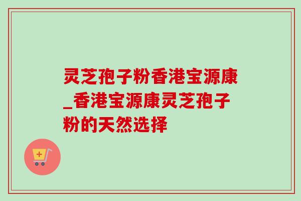 灵芝孢子粉香港宝源康_香港宝源康灵芝孢子粉的天然选择 灵芝孢子粉香港宝源康_香港宝源康灵芝孢子粉的天然选择