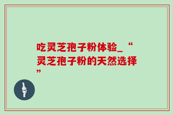 吃灵芝孢子粉体验_“灵芝孢子粉的天然选择” 吃灵芝孢子粉体验_“灵芝孢子粉的天然选择”
