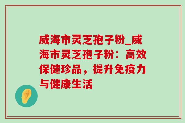 威海市灵芝孢子粉_威海市灵芝孢子粉:高效保健珍品,提升免疫力与健康生活 威海市灵芝孢子粉_威海市灵芝孢子粉:高效保健珍品,提升免疫力与健康生活