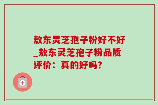 敖东灵芝孢子粉好不好_敖东灵芝孢子粉品质评价:真的好吗? 敖东灵芝孢子粉好不好_敖东灵芝孢子粉品质评价:真的好吗?