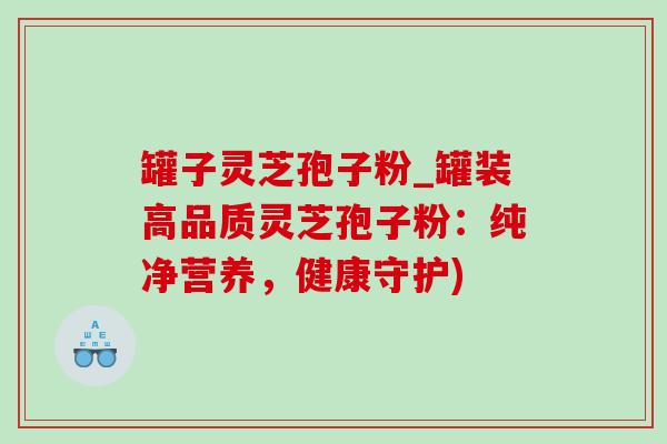 罐子灵芝孢子粉_罐装高品质灵芝孢子粉:纯净营养,健康守护) 罐子灵芝孢子粉_罐装高品质灵芝孢子粉:纯净营养,健康守护)
