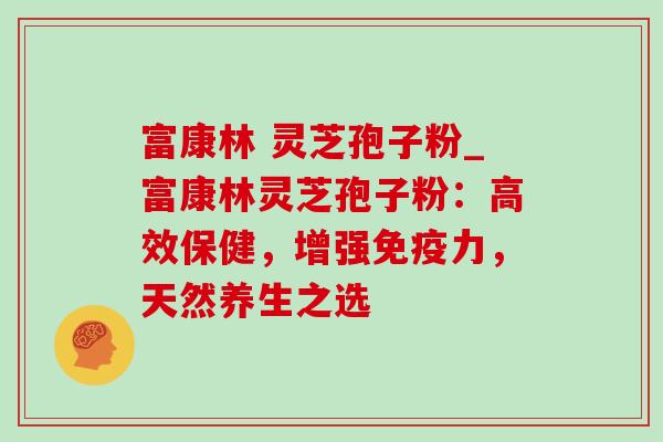 富康林 灵芝孢子粉_富康林灵芝孢子粉:高效保健,增强免疫力,天然养生之选 富康林 灵芝孢子粉_富康林灵芝孢子粉:高效保健,增强免疫力,天然养生之选
