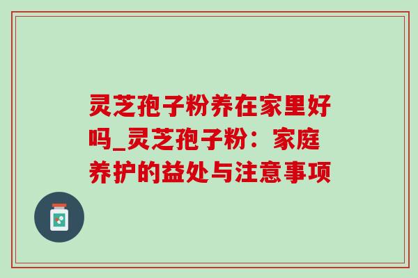 灵芝孢子粉养在家里好吗_灵芝孢子粉:家庭养护的益处与注意事项 灵芝孢子粉养在家里好吗_灵芝孢子粉:家庭养护的益处与注意事项