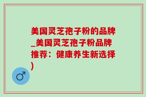 美国灵芝孢子粉的品牌_美国灵芝孢子粉品牌推荐:健康养生新选择) 美国灵芝孢子粉的品牌_美国灵芝孢子粉品牌推荐:健康养生新选择)