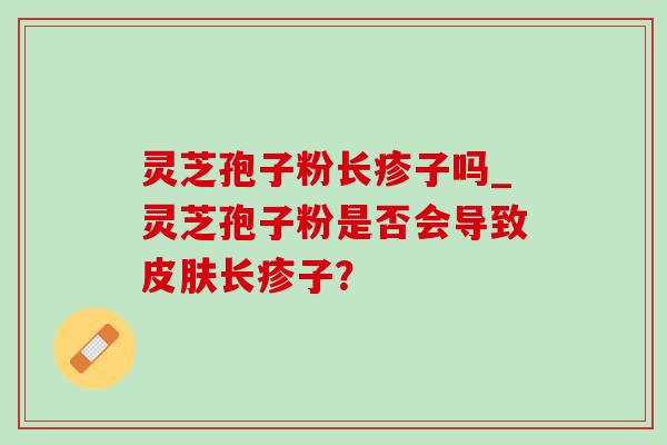 灵芝孢子粉长疹子吗_灵芝孢子粉是否会导致长疹子? 灵芝孢子粉长疹子吗_灵芝孢子粉是否会导致长疹子?