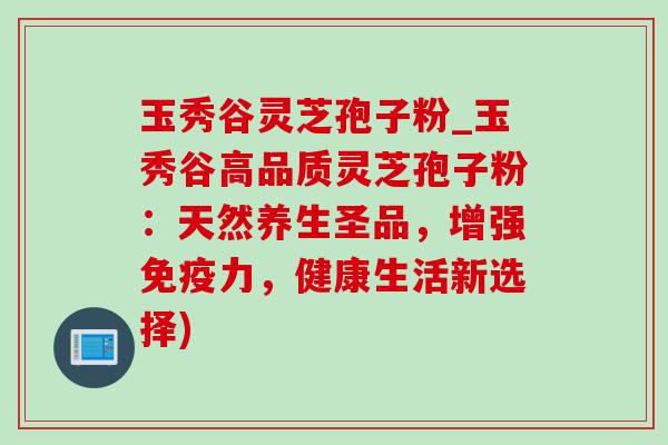 玉秀谷灵芝孢子粉_玉秀谷高品质灵芝孢子粉:天然养生圣品,增强免疫力,健康生活新选择) 玉秀谷灵芝孢子粉_玉秀谷高品质灵芝孢子粉:天然养生圣品,增强免疫力,健康生活新选择)