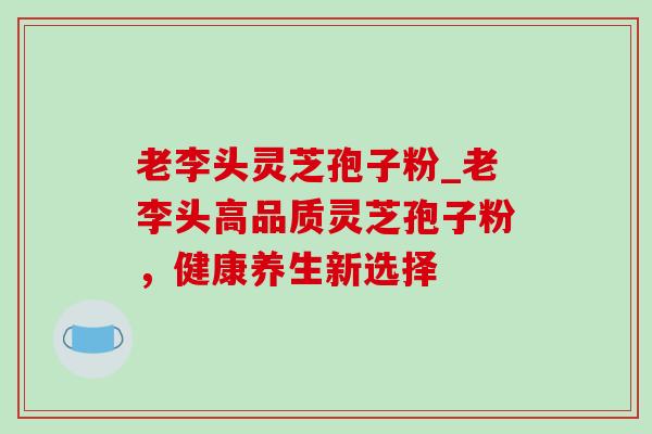 老李头灵芝孢子粉_老李头高品质灵芝孢子粉,健康养生新选择 老李头灵芝孢子粉_老李头高品质灵芝孢子粉,健康养生新选择