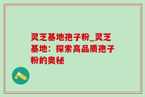 灵芝基地孢子粉_灵芝基地:探索高品质孢子粉的奥秘 灵芝基地孢子粉_灵芝基地:探索高品质孢子粉的奥秘
