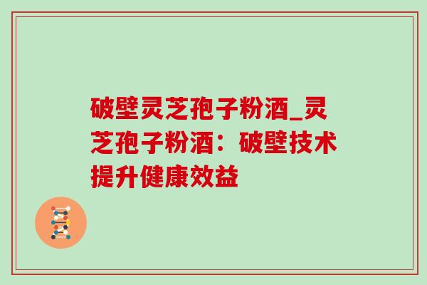 破壁灵芝孢子粉酒_灵芝孢子粉酒:破壁技术提升健康效益 破壁灵芝孢子粉酒_灵芝孢子粉酒:破壁技术提升健康效益