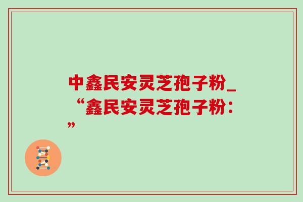 中鑫民安灵芝孢子粉_“鑫民安灵芝孢子粉:” 中鑫民安灵芝孢子粉_“鑫民安灵芝孢子粉:”